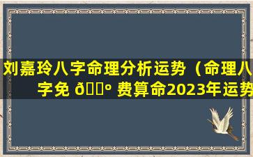 刘嘉玲八字命理分析运势（命理八字免 🌺 费算命2023年运势）